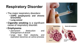 Respiratory Disorder
• The major respiratory disorders:
• COPD (emphysema and chronic
bronchitis)
• Lung cancer
• Cigarette smoking is a significant
cause of respiratory disorder.
• Emphysema
• permanent destruction and
enlargement of alveoli
• lungs lose their elasticity, and
expiration becomes an active process
 