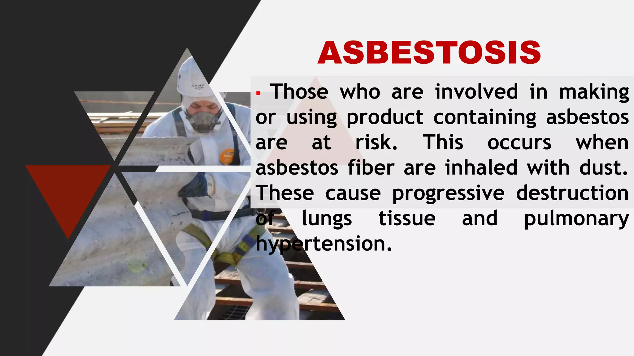 ASBESTOSIS
▪ Those who are involved in making
or using product containing asbestos
are at risk. This occurs when
asbestos fiber are inhaled with dust.
These cause progressive destruction
of lungs tissue and pulmonary
hypertension.
 