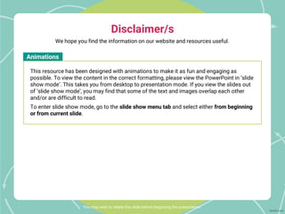 You may wish to delete this slide before beginning the presentation.
Animations
This resource has been designed with animations to make it as fun and engaging as
possible. To view the content in the correct formatting, please view the PowerPoint in ‘slide
show mode’. This takes you from desktop to presentation mode. If you view the slides out
of ‘slide show mode’, you may find that some of the text and images overlap each other
and/or are difficult to read.
To enter slide show mode, go to the slide show menu tab and select either from beginning
or from current slide.
We hope you find the information on our website and resources useful.
Disclaimer/s
 