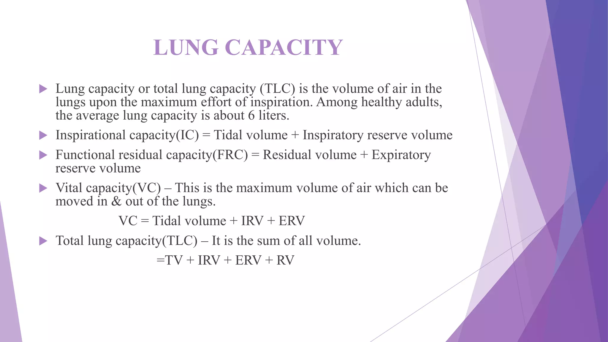 LUNG CAPACITY
 Lung capacity or total lung capacity (TLC) is the volume of air in the
lungs upon the maximum effort of inspiration. Among healthy adults,
the average lung capacity is about 6 liters.
 Inspirational capacity(IC) = Tidal volume + Inspiratory reserve volume
 Functional residual capacity(FRC) = Residual volume + Expiratory
reserve volume
 Vital capacity(VC) – This is the maximum volume of air which can be
moved in & out of the lungs.
VC = Tidal volume + IRV + ERV
 Total lung capacity(TLC) – It is the sum of all volume.
=TV + IRV + ERV + RV
 
