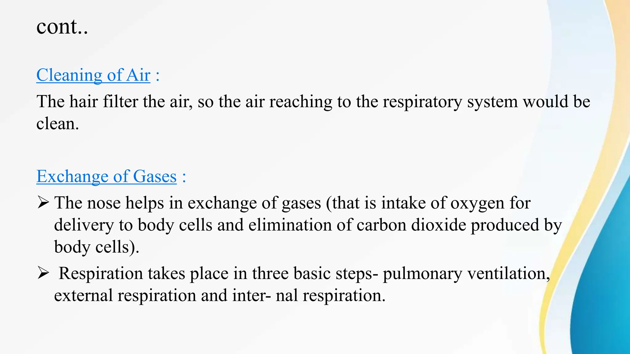 cont..
Cleaning of Air :
The hair filter the air, so the air reaching to the respiratory system would be
clean.
Exchange of Gases :
 The nose helps in exchange of gases (that is intake of oxygen for
delivery to body cells and elimination of carbon dioxide produced by
body cells).
 Respiration takes place in three basic steps- pulmonary ventilation,
external respiration and inter- nal respiration.
 