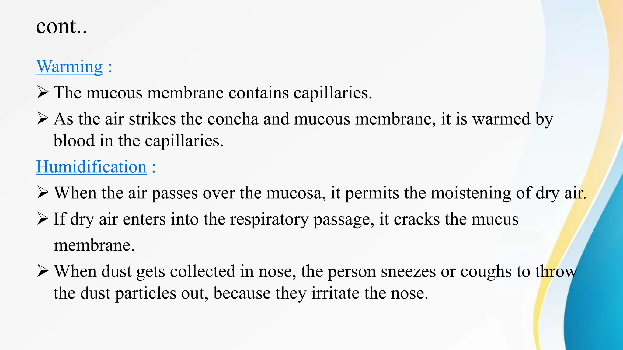 cont..
Warming :
 The mucous membrane contains capillaries.
 As the air strikes the concha and mucous membrane, it is warmed by
blood in the capillaries.
Humidification :
 When the air passes over the mucosa, it permits the moistening of dry air.
 If dry air enters into the respiratory passage, it cracks the mucus
membrane.
 When dust gets collected in nose, the person sneezes or coughs to throw
the dust particles out, because they irritate the nose.
 