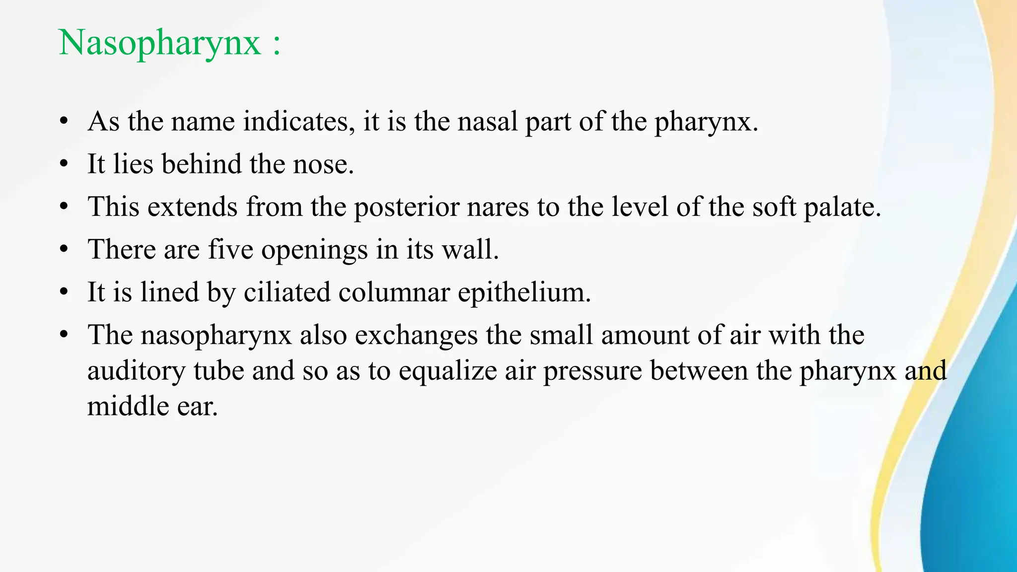 Nasopharynx :
• As the name indicates, it is the nasal part of the pharynx.
• It lies behind the nose.
• This extends from the posterior nares to the level of the soft palate.
• There are five openings in its wall.
• It is lined by ciliated columnar epithelium.
• The nasopharynx also exchanges the small amount of air with the
auditory tube and so as to equalize air pressure between the pharynx and
middle ear.
 