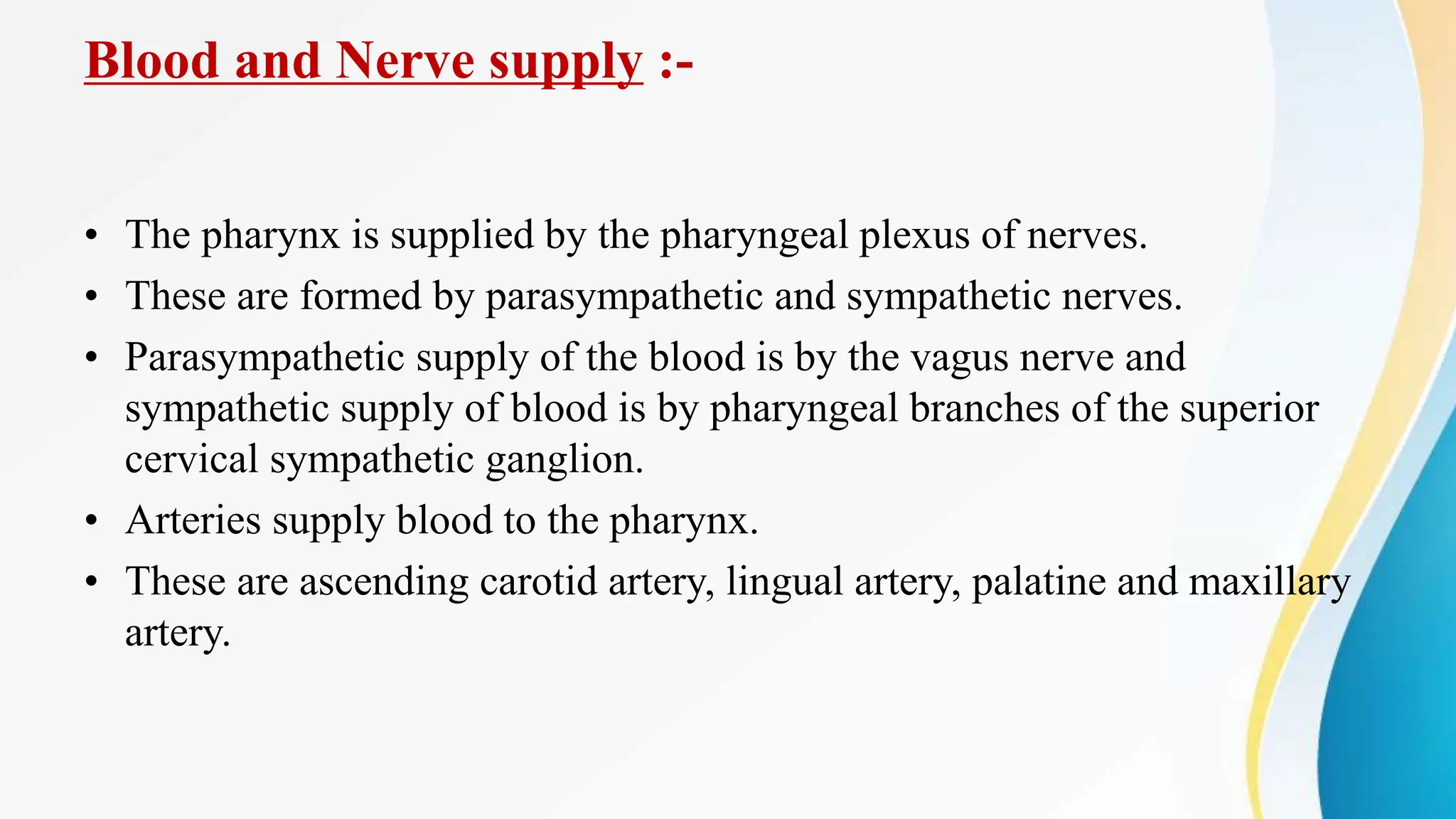 Blood and Nerve supply :-
• The pharynx is supplied by the pharyngeal plexus of nerves.
• These are formed by parasympathetic and sympathetic nerves.
• Parasympathetic supply of the blood is by the vagus nerve and
sympathetic supply of blood is by pharyngeal branches of the superior
cervical sympathetic ganglion.
• Arteries supply blood to the pharynx.
• These are ascending carotid artery, lingual artery, palatine and maxillary
artery.
 