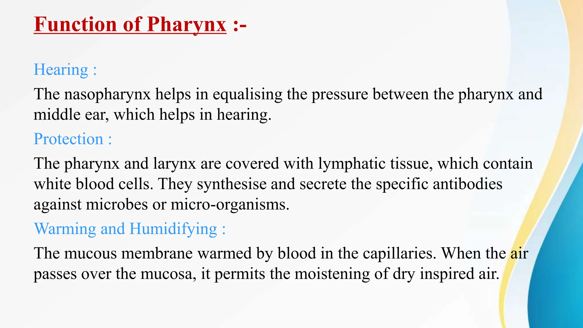 Function of Pharynx :-
Hearing :
The nasopharynx helps in equalising the pressure between the pharynx and
middle ear, which helps in hearing.
Protection :
The pharynx and larynx are covered with lymphatic tissue, which contain
white blood cells. They synthesise and secrete the specific antibodies
against microbes or micro-organisms.
Warming and Humidifying :
The mucous membrane warmed by blood in the capillaries. When the air
passes over the mucosa, it permits the moistening of dry inspired air.
 