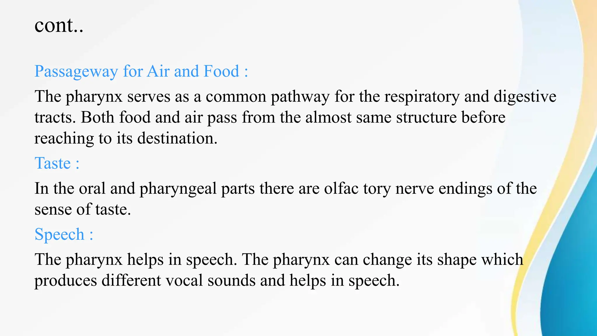 cont..
Passageway for Air and Food :
The pharynx serves as a common pathway for the respiratory and digestive
tracts. Both food and air pass from the almost same structure before
reaching to its destination.
Taste :
In the oral and pharyngeal parts there are olfac tory nerve endings of the
sense of taste.
Speech :
The pharynx helps in speech. The pharynx can change its shape which
produces different vocal sounds and helps in speech.
 