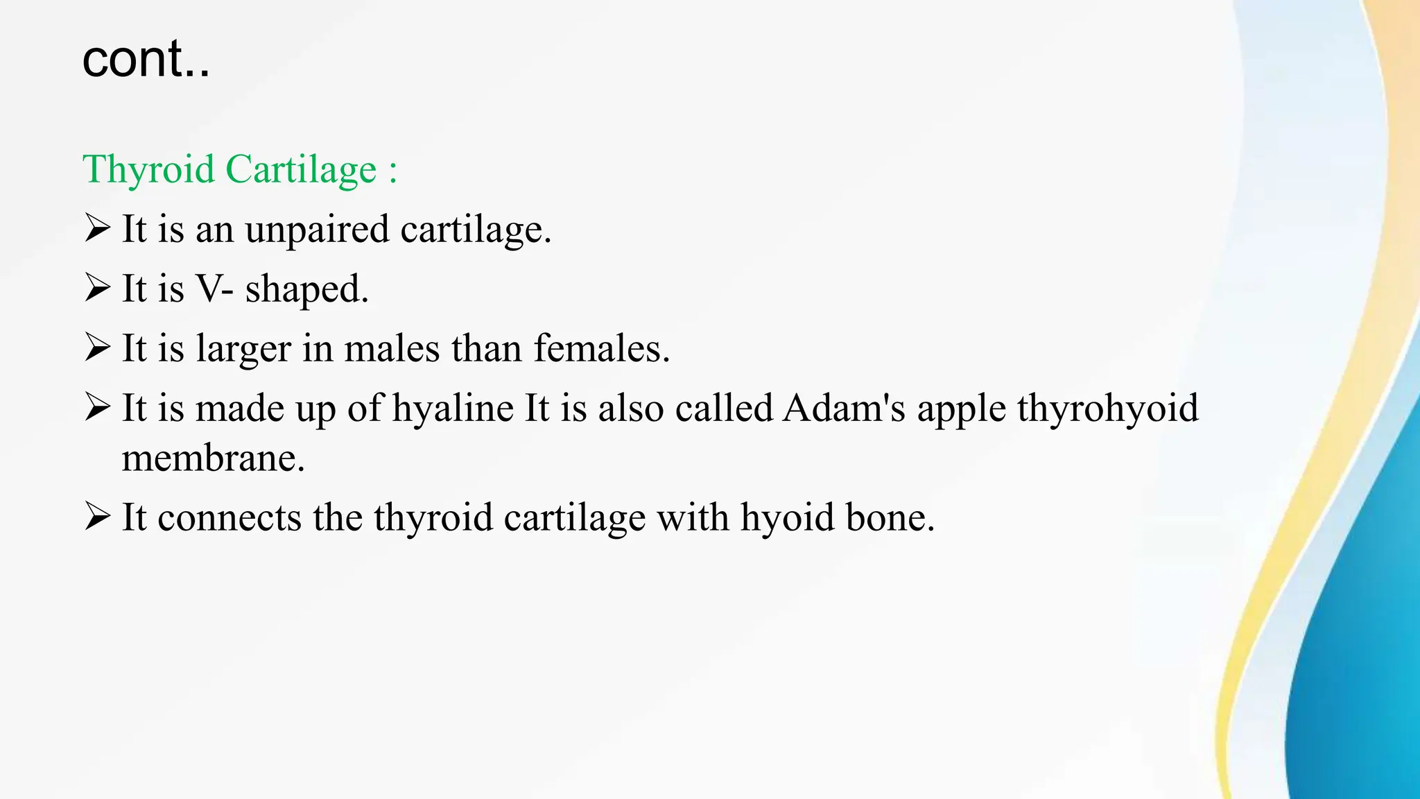 cont..
Thyroid Cartilage :
 It is an unpaired cartilage.
 It is V- shaped.
 It is larger in males than females.
 It is made up of hyaline It is also called Adam's apple thyrohyoid
membrane.
 It connects the thyroid cartilage with hyoid bone.
 