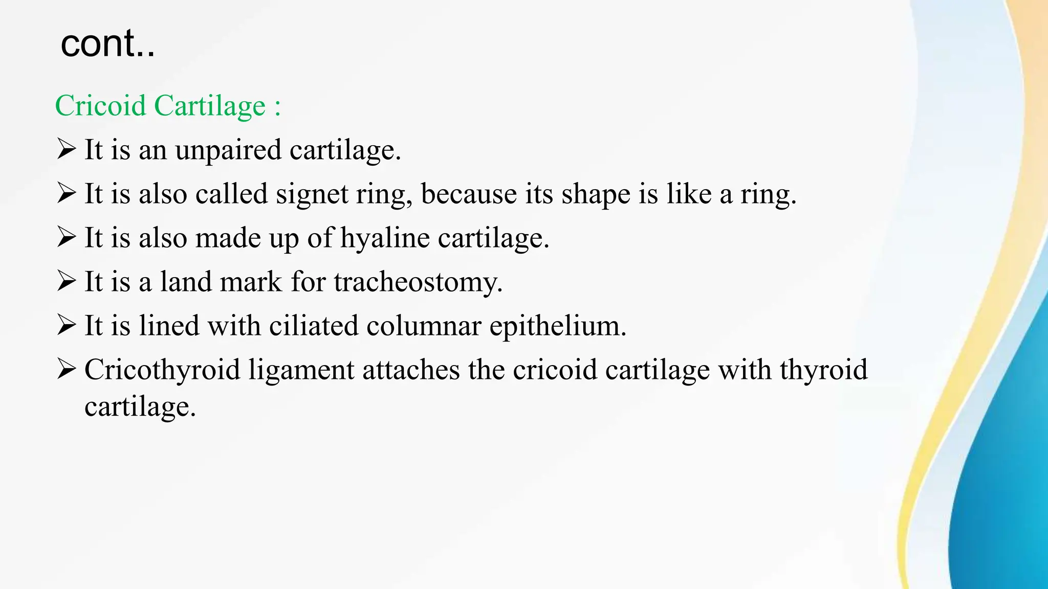cont..
Cricoid Cartilage :
 It is an unpaired cartilage.
 It is also called signet ring, because its shape is like a ring.
 It is also made up of hyaline cartilage.
 It is a land mark for tracheostomy.
 It is lined with ciliated columnar epithelium.
 Cricothyroid ligament attaches the cricoid cartilage with thyroid
cartilage.
 