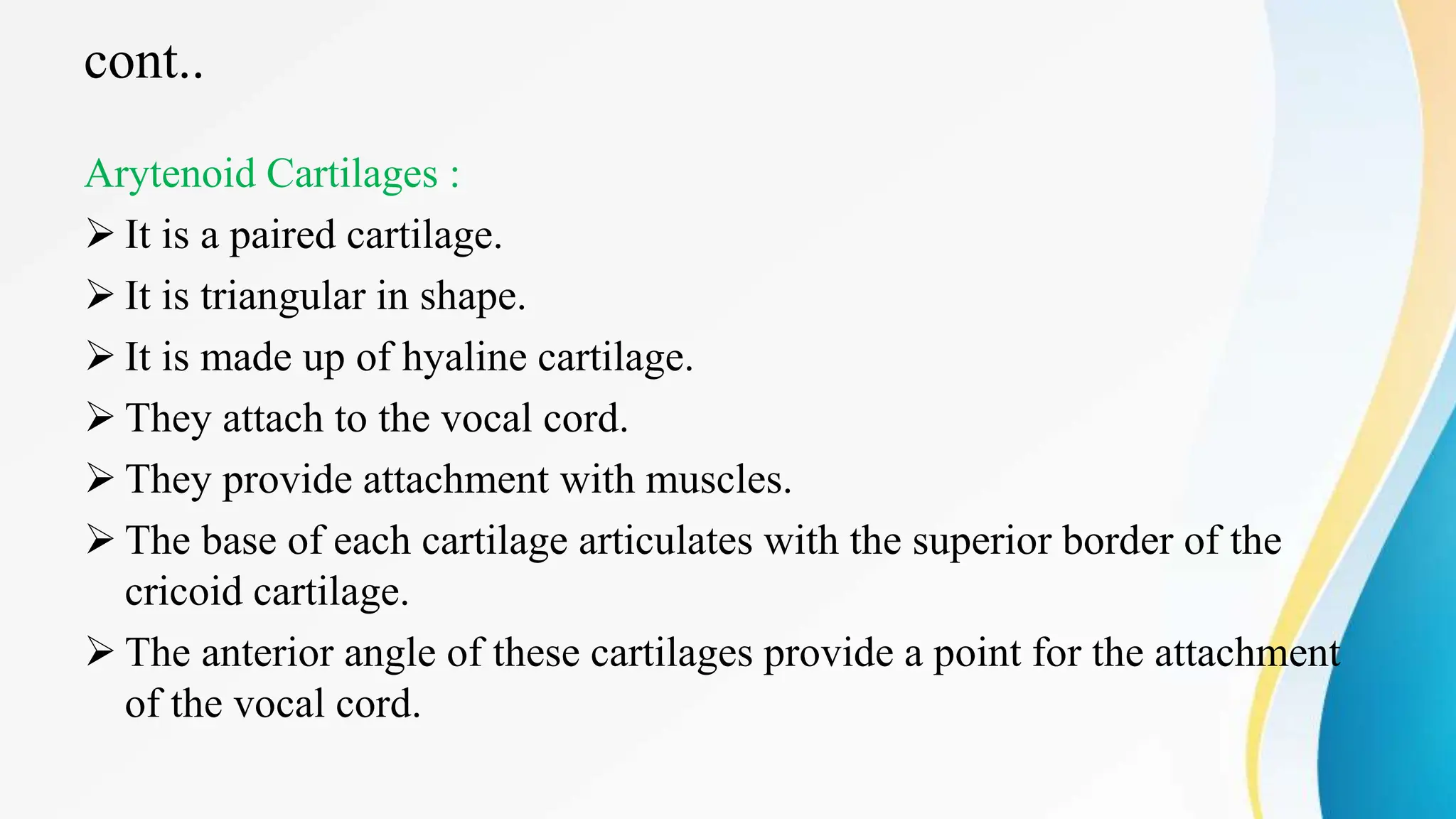 cont..
Arytenoid Cartilages :
 It is a paired cartilage.
 It is triangular in shape.
 It is made up of hyaline cartilage.
 They attach to the vocal cord.
 They provide attachment with muscles.
 The base of each cartilage articulates with the superior border of the
cricoid cartilage.
 The anterior angle of these cartilages provide a point for the attachment
of the vocal cord.
 
