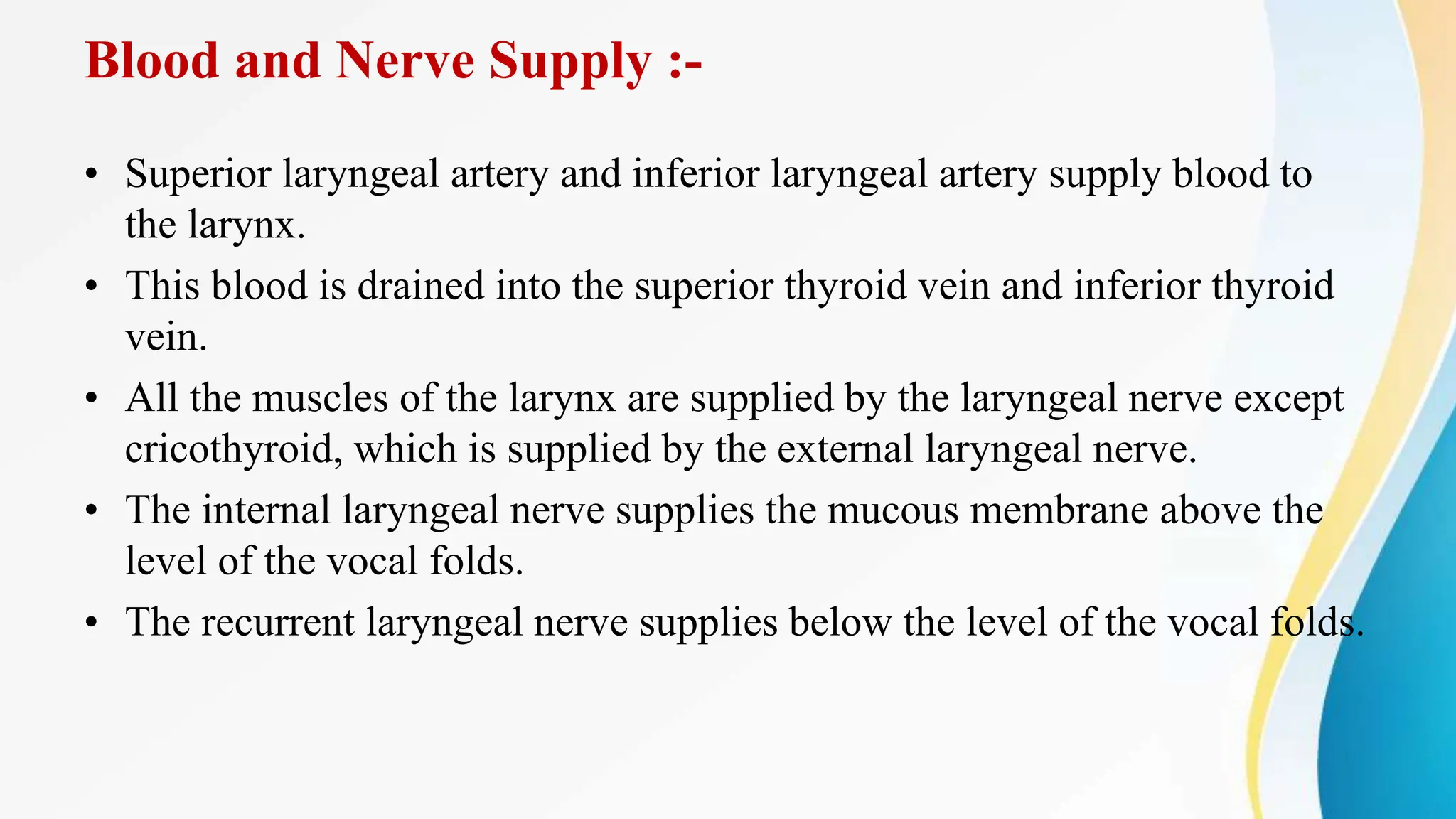Blood and Nerve Supply :-
• Superior laryngeal artery and inferior laryngeal artery supply blood to
the larynx.
• This blood is drained into the superior thyroid vein and inferior thyroid
vein.
• All the muscles of the larynx are supplied by the laryngeal nerve except
cricothyroid, which is supplied by the external laryngeal nerve.
• The internal laryngeal nerve supplies the mucous membrane above the
level of the vocal folds.
• The recurrent laryngeal nerve supplies below the level of the vocal folds.
 