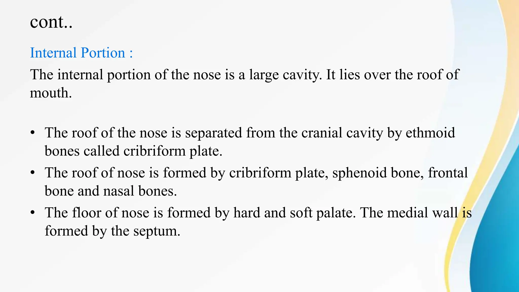 cont..
Internal Portion :
The internal portion of the nose is a large cavity. It lies over the roof of
mouth.
• The roof of the nose is separated from the cranial cavity by ethmoid
bones called cribriform plate.
• The roof of nose is formed by cribriform plate, sphenoid bone, frontal
bone and nasal bones.
• The floor of nose is formed by hard and soft palate. The medial wall is
formed by the septum.
 