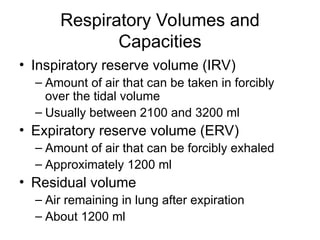 Respiratory Volumes and
Capacities
• Inspiratory reserve volume (IRV)
– Amount of air that can be taken in forcibly
over the tidal volume
– Usually between 2100 and 3200 ml
• Expiratory reserve volume (ERV)
– Amount of air that can be forcibly exhaled
– Approximately 1200 ml
• Residual volume
– Air remaining in lung after expiration
– About 1200 ml
 