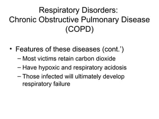 Respiratory Disorders:
Chronic Obstructive Pulmonary Disease
(COPD)
• Features of these diseases (cont.’)
– Most victims retain carbon dioxide
– Have hypoxic and respiratory acidosis
– Those infected will ultimately develop
respiratory failure
 