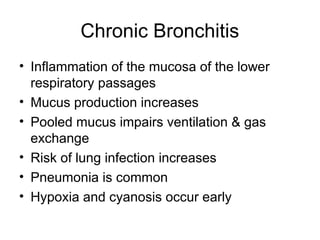 Chronic Bronchitis
• Inflammation of the mucosa of the lower
respiratory passages
• Mucus production increases
• Pooled mucus impairs ventilation & gas
exchange
• Risk of lung infection increases
• Pneumonia is common
• Hypoxia and cyanosis occur early
 