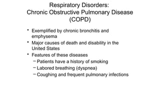 Respiratory Disorders:
Chronic Obstructive Pulmonary Disease
(COPD)
• Exemplified by chronic bronchitis and
emphysema
• Major causes of death and disability in the
United States
• Features of these diseases
– Patients have a history of smoking
– Labored breathing (dyspnea)
– Coughing and frequent pulmonary infections
 