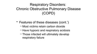 Respiratory Disorders:
Chronic Obstructive Pulmonary Disease
(COPD)
• Features of these diseases (cont.’)
– Most victims retain carbon dioxide
– Have hypoxic and respiratory acidosis
– Those infected will ultimately develop
respiratory failure
 