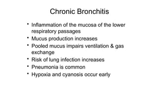 Chronic Bronchitis
• Inflammation of the mucosa of the lower
respiratory passages
• Mucus production increases
• Pooled mucus impairs ventilation & gas
exchange
• Risk of lung infection increases
• Pneumonia is common
• Hypoxia and cyanosis occur early
 