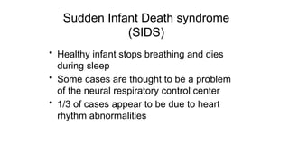 Sudden Infant Death syndrome
(SIDS)
• Healthy infant stops breathing and dies
during sleep
• Some cases are thought to be a problem
of the neural respiratory control center
• 1/3 of cases appear to be due to heart
rhythm abnormalities
 