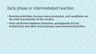 Early phase or intermediated reaction
• Bronchoconstriction, increase mucus production, and vasodilation are
the chief characteristics of this reaction.
• Mast cell derived mediators (histamine, prostaglandin D2 and
leukotrienes) and reflex neural pathway cause bronchoconstriction.
 