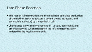 Late Phase Reaction
• This rection is inflammation and the mediators stimulate production
of chemokines (such as eotaxin, a potent chemo attractant, and
eosinophils activator) by the epithelial cells.
• Chemokines allows the involvement of TH2 cells, eosinophils and
other leukocytes, which strengthen the inflammatory reaction
initiated by the local immune cells.
 