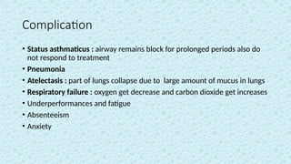 Complication
• Status asthmaticus : airway remains block for prolonged periods also do
not respond to treatment
• Pneumonia
• Atelectasis : part of lungs collapse due to large amount of mucus in lungs
• Respiratory failure : oxygen get decrease and carbon dioxide get increases
• Underperformances and fatigue
• Absenteeism
• Anxiety
 