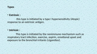 Types
• Extrinsic :
this type is initiated by a type I hypersensitivity (Atopic)
response to an extrinsic antigen.
• Intrinsic :
This type is initiated by the nonimmune mechanism such as
respiratory tract infection, exercise, aspirin, emotional upset and
exposure to the bronchial irritants (cigarettes).
 