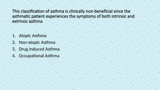 This classification of asthma is clinically non-beneficial since the
asthmatic patient experiences the symptoms of both intrinsic and
extrinsic asthma
1. Atopic Asthma
2. Non-atopic Asthma
3. Drug induced Asthma
4. Occupational Asthma
 