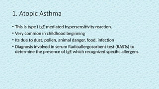 1. Atopic Asthma
• This is type I IgE mediated hypersensitivity reaction.
• Very common in childhood beginning
• Its due to dust, pollen, animal danger, food, infection
• Diagnosis involved in serum Radioallergosorbent test (RASTs) to
determine the presence of IgE which recognized specific allergens.
 