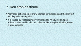 2. Non atopic asthma
• Asthmatic patient do not show allergen sensitisation and the skin test
for diagnosis are negative
• It is caused by viral respiratory infection like rhinovirus and para
influenza virus and inhaled air pollutant like a sulphur dioxide, ozone,
nitrogen dioxide
 