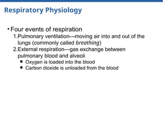 Respiratory Physiology
• Four events of respiration
1.Pulmonary ventilation—moving air into and out of the
lungs (commonly called breathing)
2.External respiration—gas exchange between
pulmonary blood and alveoli
￭ Oxygen is loaded into the blood
￭ Carbon dioxide is unloaded from the blood
 