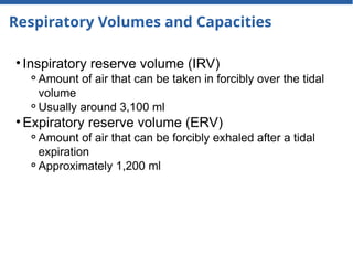 Respiratory Volumes and Capacities
• Inspiratory reserve volume (IRV)
⚬Amount of air that can be taken in forcibly over the tidal
volume
⚬Usually around 3,100 ml
• Expiratory reserve volume (ERV)
⚬Amount of air that can be forcibly exhaled after a tidal
expiration
⚬Approximately 1,200 ml
 