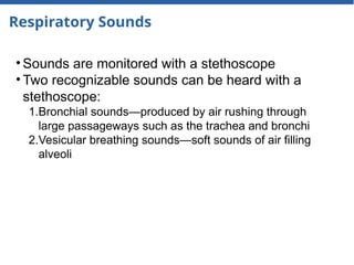 Respiratory Sounds
• Sounds are monitored with a stethoscope
• Two recognizable sounds can be heard with a
stethoscope:
1.Bronchial sounds—produced by air rushing through
large passageways such as the trachea and bronchi
2.Vesicular breathing sounds—soft sounds of air filling
alveoli
 