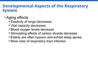 Developmental Aspects of the Respiratory
System
• Aging effects
⚬Elasticity of lungs decreases
⚬Vital capacity decreases
⚬Blood oxygen levels decrease
⚬Stimulating effects of carbon dioxide decrease
⚬Elderly are often hypoxic and exhibit sleep apnea
⚬More risks of respiratory tract infection
 