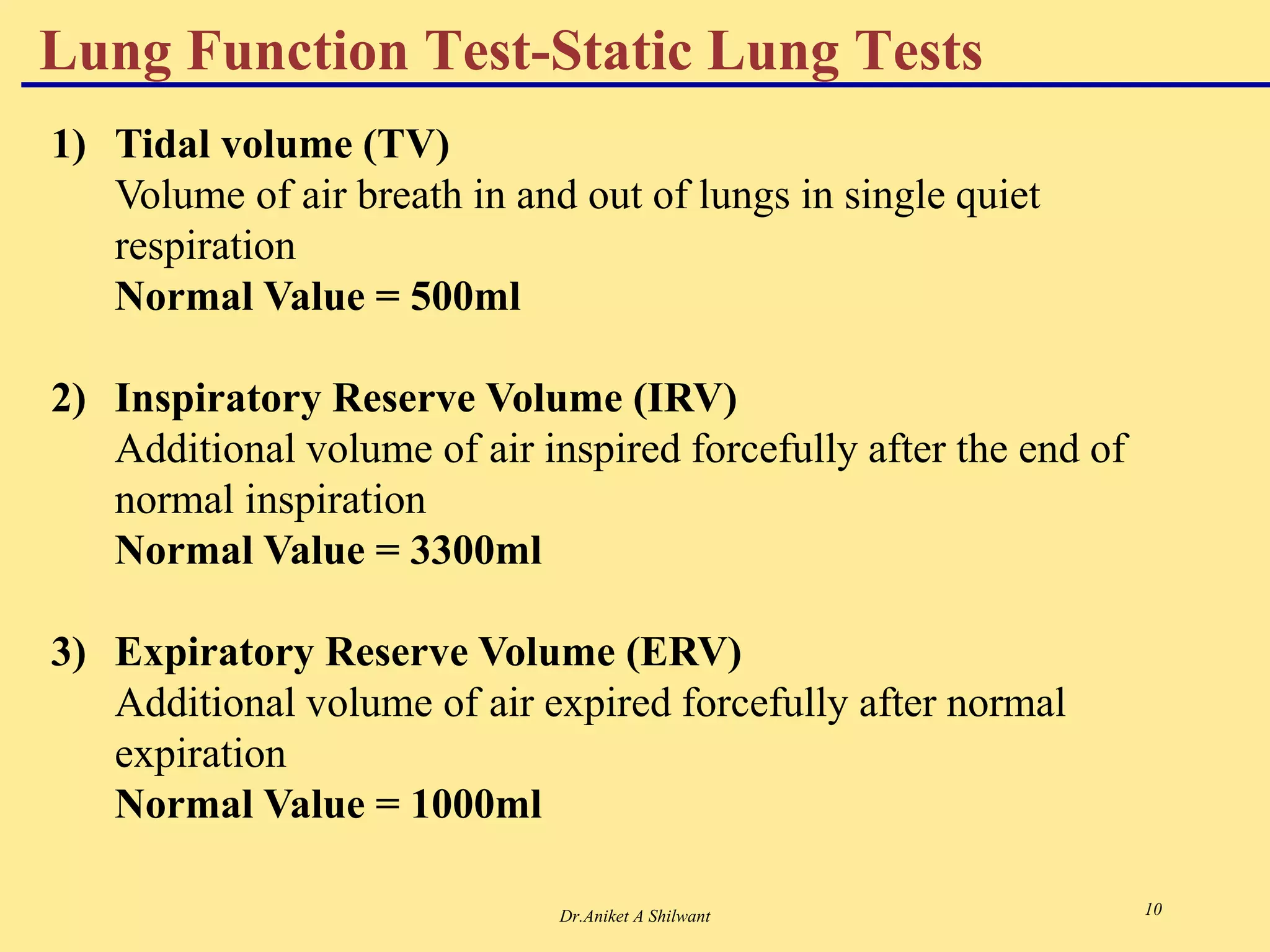 Dr.Aniket A Shilwant 10
1) Tidal volume (TV)
Volume of air breath in and out of lungs in single quiet
respiration
Normal Value = 500ml
2) Inspiratory Reserve Volume (IRV)
Additional volume of air inspired forcefully after the end of
normal inspiration
Normal Value = 3300ml
3) Expiratory Reserve Volume (ERV)
Additional volume of air expired forcefully after normal
expiration
Normal Value = 1000ml
Lung Function Test-Static Lung Tests
 