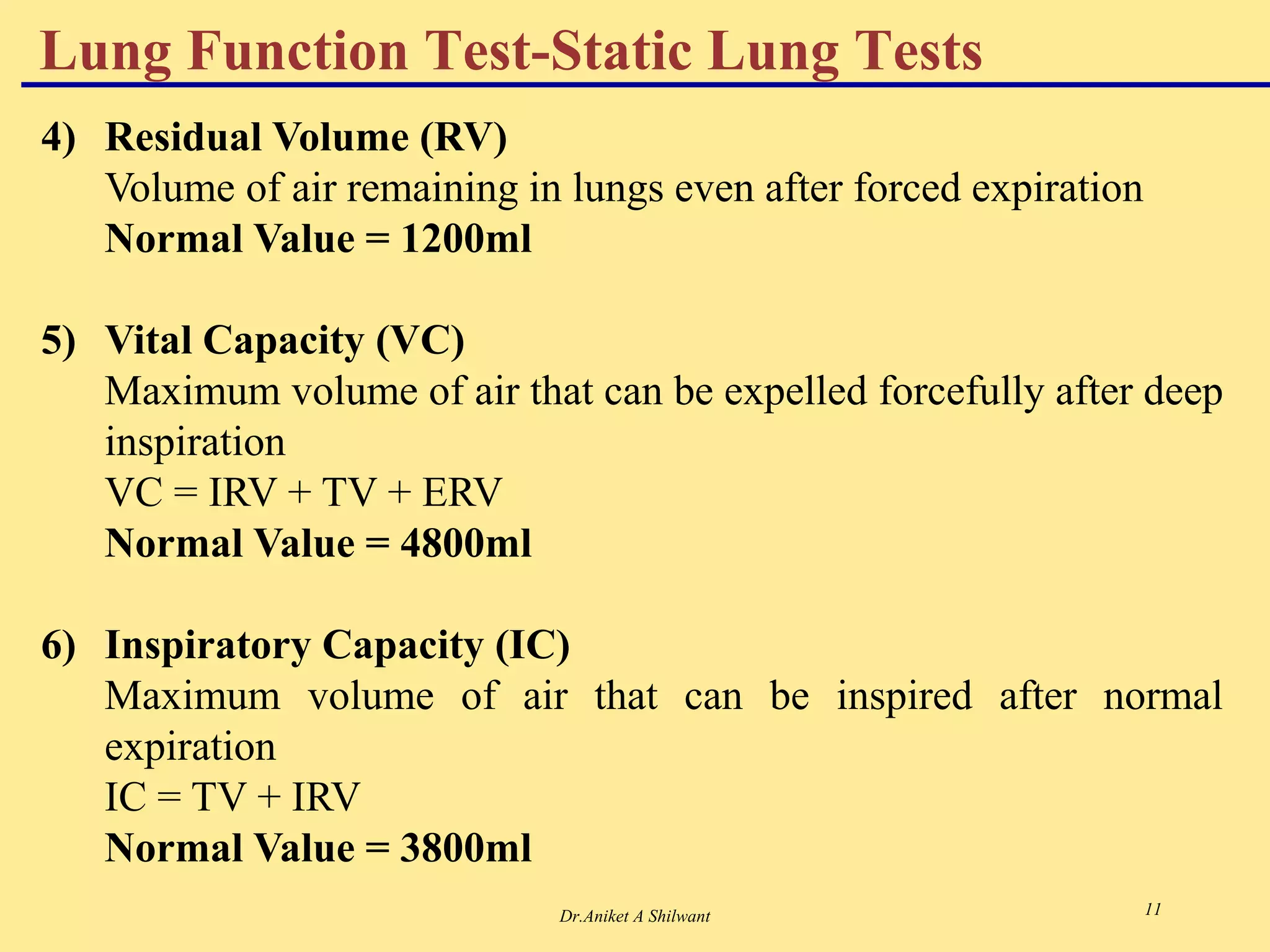 Dr.Aniket A Shilwant 11
Lung Function Test-Static Lung Tests
4) Residual Volume (RV)
Volume of air remaining in lungs even after forced expiration
Normal Value = 1200ml
5) Vital Capacity (VC)
Maximum volume of air that can be expelled forcefully after deep
inspiration
VC = IRV + TV + ERV
Normal Value = 4800ml
6) Inspiratory Capacity (IC)
Maximum volume of air that can be inspired after normal
expiration
IC = TV + IRV
Normal Value = 3800ml
 