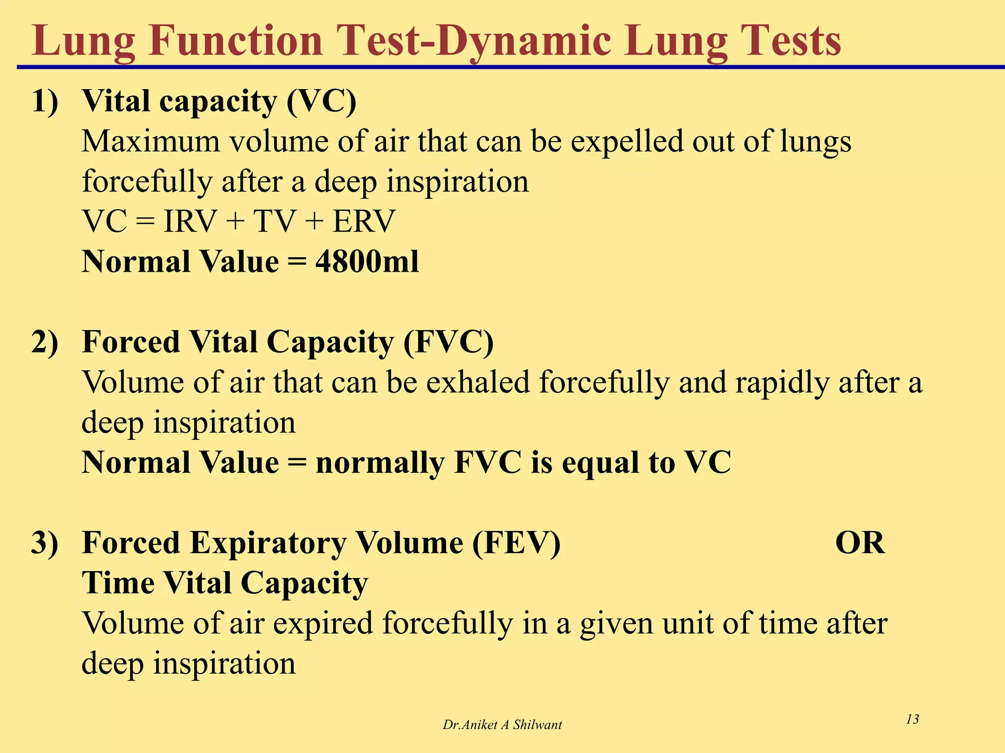 Dr.Aniket A Shilwant 13
1) Vital capacity (VC)
Maximum volume of air that can be expelled out of lungs
forcefully after a deep inspiration
VC = IRV + TV + ERV
Normal Value = 4800ml
2) Forced Vital Capacity (FVC)
Volume of air that can be exhaled forcefully and rapidly after a
deep inspiration
Normal Value = normally FVC is equal to VC
3) Forced Expiratory Volume (FEV) OR
Time Vital Capacity
Volume of air expired forcefully in a given unit of time after
deep inspiration
Lung Function Test-Dynamic Lung Tests
 