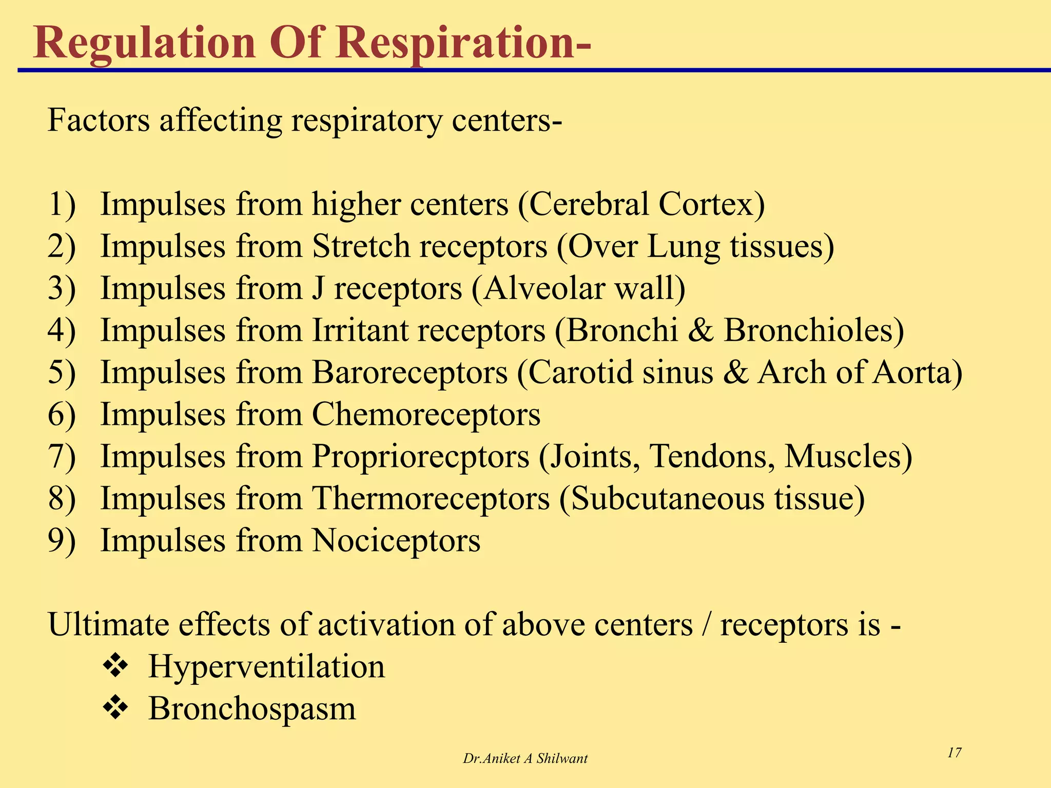Dr.Aniket A Shilwant 17
Regulation Of Respiration-
Factors affecting respiratory centers-
1) Impulses from higher centers (Cerebral Cortex)
2) Impulses from Stretch receptors (Over Lung tissues)
3) Impulses from J receptors (Alveolar wall)
4) Impulses from Irritant receptors (Bronchi & Bronchioles)
5) Impulses from Baroreceptors (Carotid sinus & Arch of Aorta)
6) Impulses from Chemoreceptors
7) Impulses from Propriorecptors (Joints, Tendons, Muscles)
8) Impulses from Thermoreceptors (Subcutaneous tissue)
9) Impulses from Nociceptors
Ultimate effects of activation of above centers / receptors is -
 Hyperventilation
 Bronchospasm
 