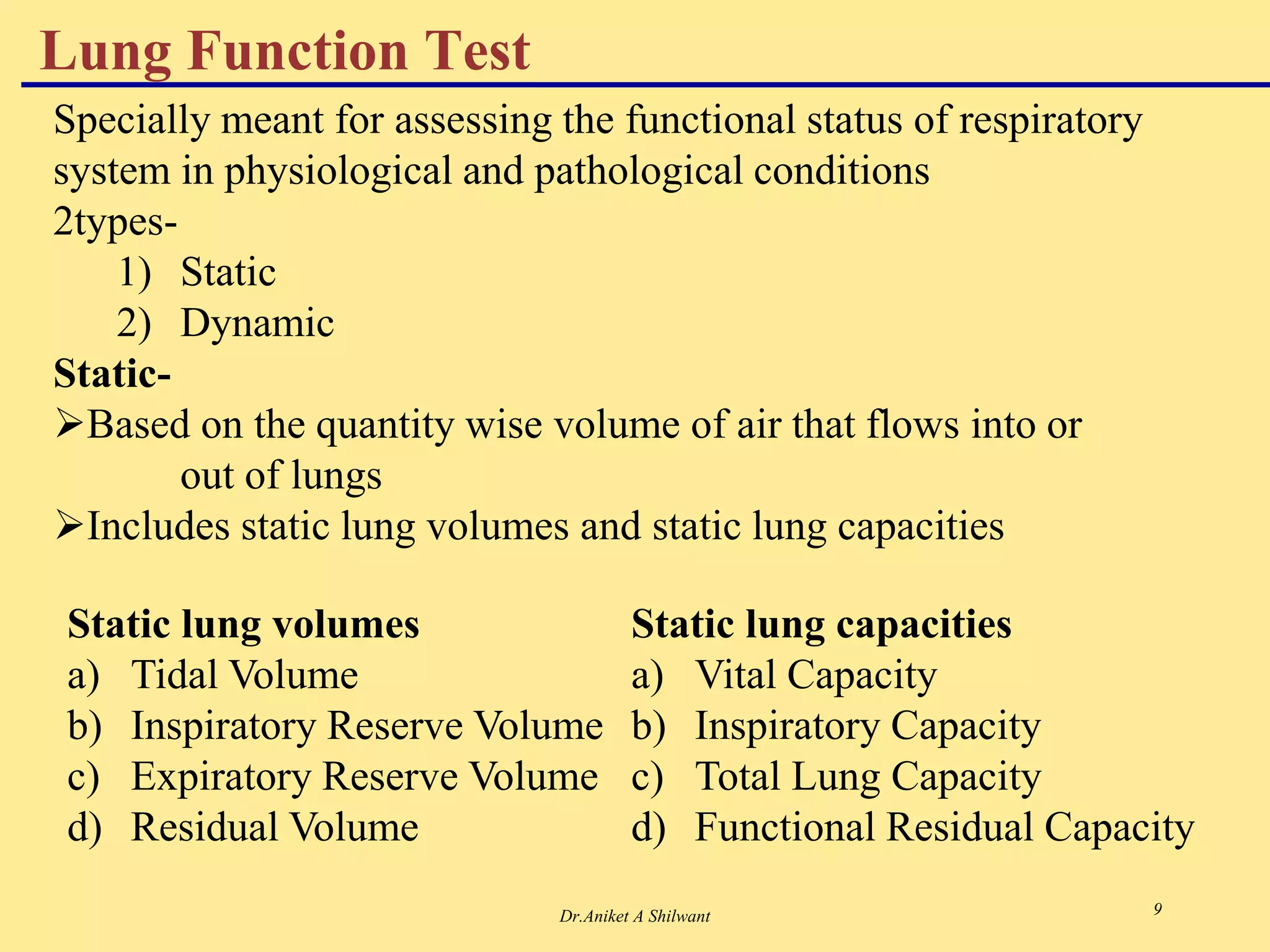 Dr.Aniket A Shilwant 9
Lung Function Test
Specially meant for assessing the functional status of respiratory
system in physiological and pathological conditions
2types-
1) Static
2) Dynamic
Static-
Based on the quantity wise volume of air that flows into or
out of lungs
Includes static lung volumes and static lung capacities
Static lung volumes
a) Tidal Volume
b) Inspiratory Reserve Volume
c) Expiratory Reserve Volume
d) Residual Volume
Static lung capacities
a) Vital Capacity
b) Inspiratory Capacity
c) Total Lung Capacity
d) Functional Residual Capacity
 