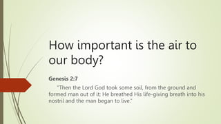 How important is the air to
our body?
Genesis 2:7
“Then the Lord God took some soil, from the ground and
formed man out of it; He breathed His life-giving breath into his
nostril and the man began to live.”
 