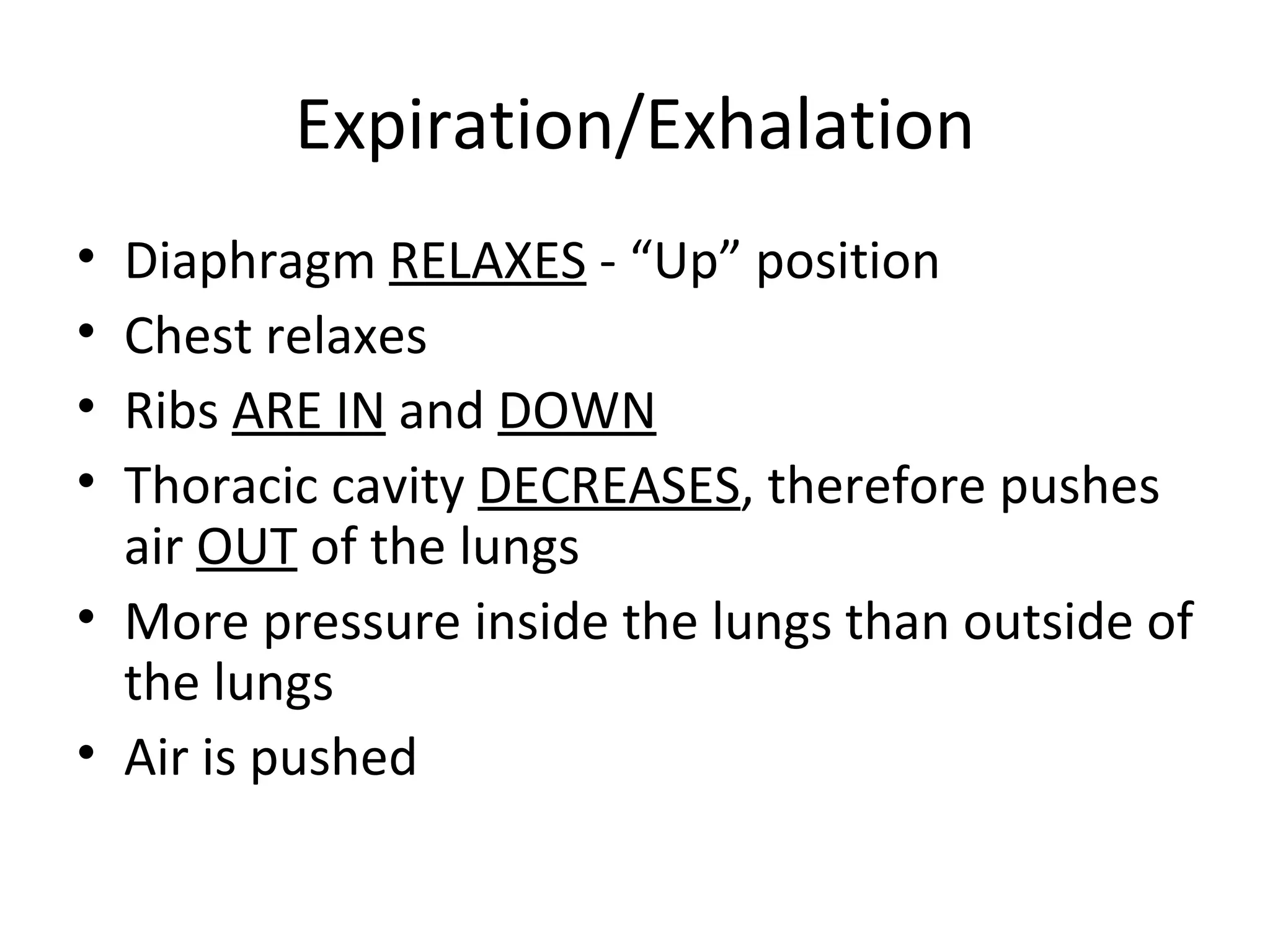 Expiration/Exhalation Diaphragm  RELAXES  - “Up” position  Chest relaxes Ribs  ARE IN  and  DOWN Thoracic cavity  DECREASES , therefore pushes air  OUT  of the lungs More pressure inside the lungs than outside of the lungs Air is pushed  