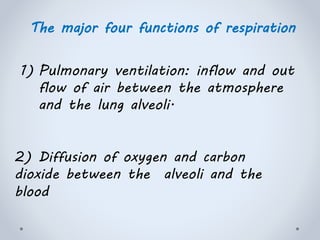 The major four functions of respiration
1) Pulmonary ventilation: inflow and out
flow of air between the atmosphere
and the lung alveoli.
2) Diffusion of oxygen and carbon
dioxide between the alveoli and the
blood
 
