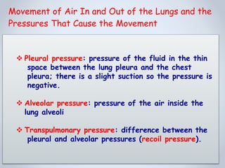  Pleural pressure: pressure of the fluid in the thin
space between the lung pleura and the chest
pleura; there is a slight suction so the pressure is
negative.
 Alveolar pressure: pressure of the air inside the
lung alveoli
 Transpulmonary pressure: difference between the
pleural and alveolar pressures (recoil pressure).
Movement of Air In and Out of the Lungs and the
Pressures That Cause the Movement
 