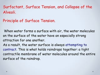 Surfactant, Surface Tension, and Collapse of the
Alveoli.
Principle of Surface Tension.
When water forms a surface with air, the water molecules
on the surface of the water have an especially strong
attraction for one another.
As a result, the water surface is always attempting to
contract. This is what holds raindrops together: a tight
contractile membrane of water molecules around the entire
surface of the raindrop.
 
