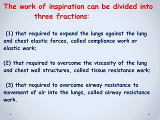 The work of inspiration can be divided into
three fractions:
(1) that required to expand the lungs against the lung
and chest elastic forces, called compliance work or
elastic work;
(2) that required to overcome the viscosity of the lung
and chest wall structures, called tissue resistance work;
(3) that required to overcome airway resistance to
movement of air into the lungs, called airway resistance
work.
 