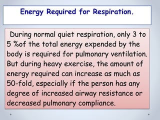 Energy Required for Respiration.
During normal quiet respiration, only 3 to
5 %of the total energy expended by the
body is required for pulmonary ventilation.
But during heavy exercise, the amount of
energy required can increase as much as
50-fold, especially if the person has any
degree of increased airway resistance or
decreased pulmonary compliance.
 