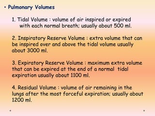 • Pulmonary Volumes
1. Tidal Volume : volume of air inspired or expired
with each normal breath; usually about 500 ml.
2. Inspiratory Reserve Volume : extra volume that can
be inspired over and above the tidal volume usually
about 3000 ml.
3. Expiratory Reserve Volume : maximum extra volume
that can be expired at the end of a normal tidal
expiration usually about 1100 ml.
4. Residual Volume : volume of air remaining in the
lungs after the most forceful expiration; usually about
1200 ml.
 