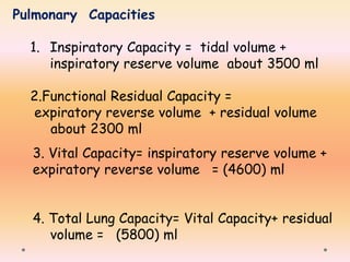 Pulmonary Capacities
1. Inspiratory Capacity = tidal volume +
inspiratory reserve volume about 3500 ml
2.Functional Residual Capacity =
expiratory reverse volume + residual volume
about 2300 ml
3. Vital Capacity= inspiratory reserve volume +
expiratory reverse volume = (4600) ml
4. Total Lung Capacity= Vital Capacity+ residual
volume = (5800) ml
 