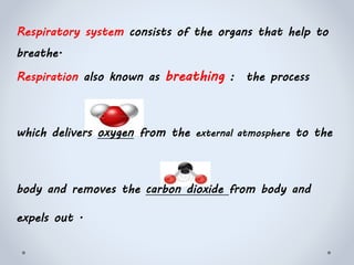 Respiratory system consists of the organs that help to
breathe.
Respiration also known as breathing : the process
which delivers oxygen from the external atmosphere to the
body and removes the carbon dioxide from body and
expels out .
 
