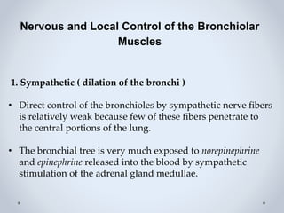 Nervous and Local Control of the Bronchiolar
Muscles
1. Sympathetic ( dilation of the bronchi )
• Direct control of the bronchioles by sympathetic nerve fibers
is relatively weak because few of these fibers penetrate to
the central portions of the lung.
• The bronchial tree is very much exposed to norepinephrine
and epinephrine released into the blood by sympathetic
stimulation of the adrenal gland medullae.
 