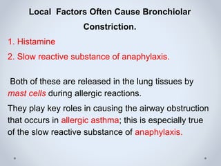 Local Factors Often Cause Bronchiolar
Constriction.
1. Histamine
2. Slow reactive substance of anaphylaxis.
Both of these are released in the lung tissues by
mast cells during allergic reactions.
They play key roles in causing the airway obstruction
that occurs in allergic asthma; this is especially true
of the slow reactive substance of anaphylaxis.
 